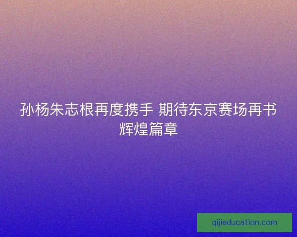 孙杨朱志根再度携手 期待东京赛场再书辉煌篇章 孙杨朱志根再度携手 期待东京赛场再书辉煌篇章