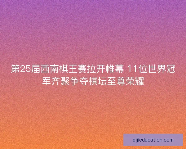 第25届西南棋王赛拉开帷幕 11位世界冠军齐聚争夺棋坛至尊荣耀